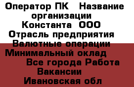 Оператор ПК › Название организации ­ Константа, ООО › Отрасль предприятия ­ Валютные операции › Минимальный оклад ­ 15 000 - Все города Работа » Вакансии   . Ивановская обл.